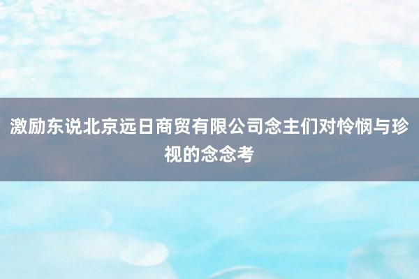 激励东说北京远日商贸有限公司念主们对怜悯与珍视的念念考