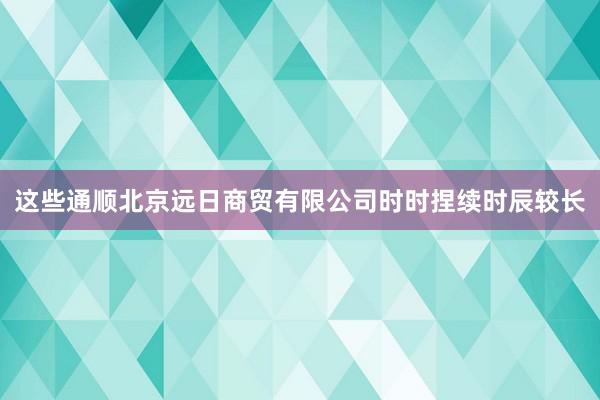 这些通顺北京远日商贸有限公司时时捏续时辰较长